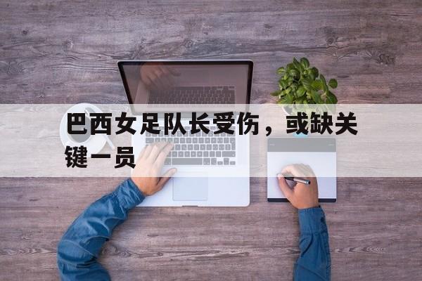 关于巴西女足队长受伤，或缺关键一员的信息