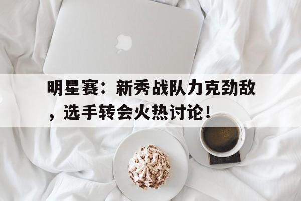 明星赛：新秀战队力克劲敌，选手转会火热讨论！