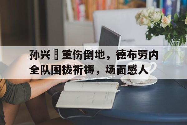 孙兴慜重伤倒地，德布劳内全队围拢祈祷，场面感人孙兴慜德转身价